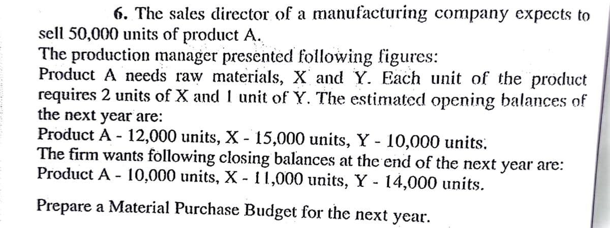 6. The sales director of a manufacturing company expccts to
sell 50,000 units of product A.
The production manager presented following figures:
Product A needs raw materials, X and Y. Each unit of the product
requires 2 units of X and 1 unit of Y. The estimated opening balances of
the next year are:
Product A - 12,000 units, X - 15,000 units, Y - 10,000 units.
The firm wants following closing balances at the end of the next year are:
Product A - 10,000 units, X - 11,000 units, Y - 14,000 units.
Prepare a Material Purchase Budget for the next year.
