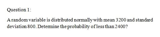 Question 1:
A random variable is distributed normally with mean 3200 and standard
deviation 800. Detemine the probability of less than 2400?
