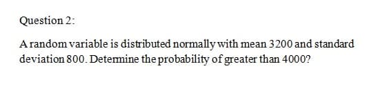 Question 2:
Arandom variable is distributed normally with mean 3200 and standard
deviation 800. Determine the probability of greater than 4000?
