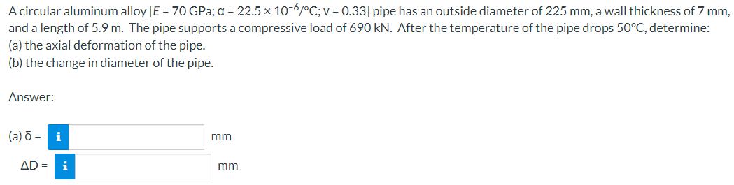 A circular aluminum alloy [E = 70 GPa; a = 22.5 x 10-6/°C; v = 0.33] pipe has an outside diameter of 225 mm, a wall thickness of 7 mm,
and a length of 5.9 m. The pipe supports a compressive load of 690 kN. After the temperature of the pipe drops 50°C, determine:
(a) the axial deformation of the pipe.
(b) the change in diameter of the pipe.
Answer:
(a) ō = i
AD =
i
mm
mm