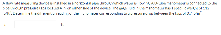 A flow rate measuring device is installed in a horizontal pipe through which water is flowing. A U-tube manometer is connected to the
pipe through pressure taps located 4 in. on either side of the device. The gage fluid in the manometer has a specific weight of 112
lb/ft³. Determine the differential reading of the manometer corresponding to a pressure drop between the taps of 0.7 lb/in².
h =
ft