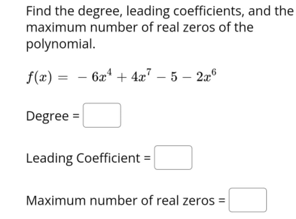 Find the degree, leading coefficients, and the
maximum number of real zeros of the
polynomial.
f(æ) =
6x* + 4x7 – 5 –- 2x°
-
Degree =
Leading Coefficient =
Maximum number of real zeros =
