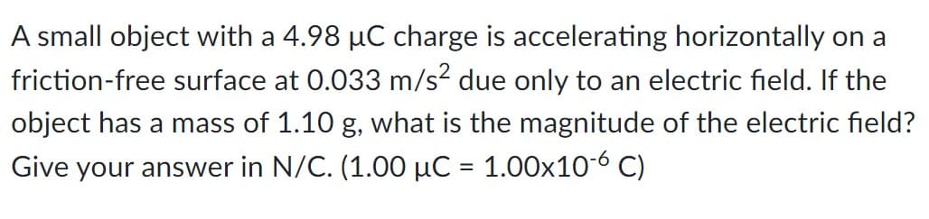 A small object with a 4.98 µC charge is accelerating horizontally on a
friction-free surface at 0.033 m/s² due only to an electric field. If the
object has a mass of 1.10 g, what is the magnitude of the electric field?
Give your answer in N/C. (1.00 µC = 1.00×10-6 C)