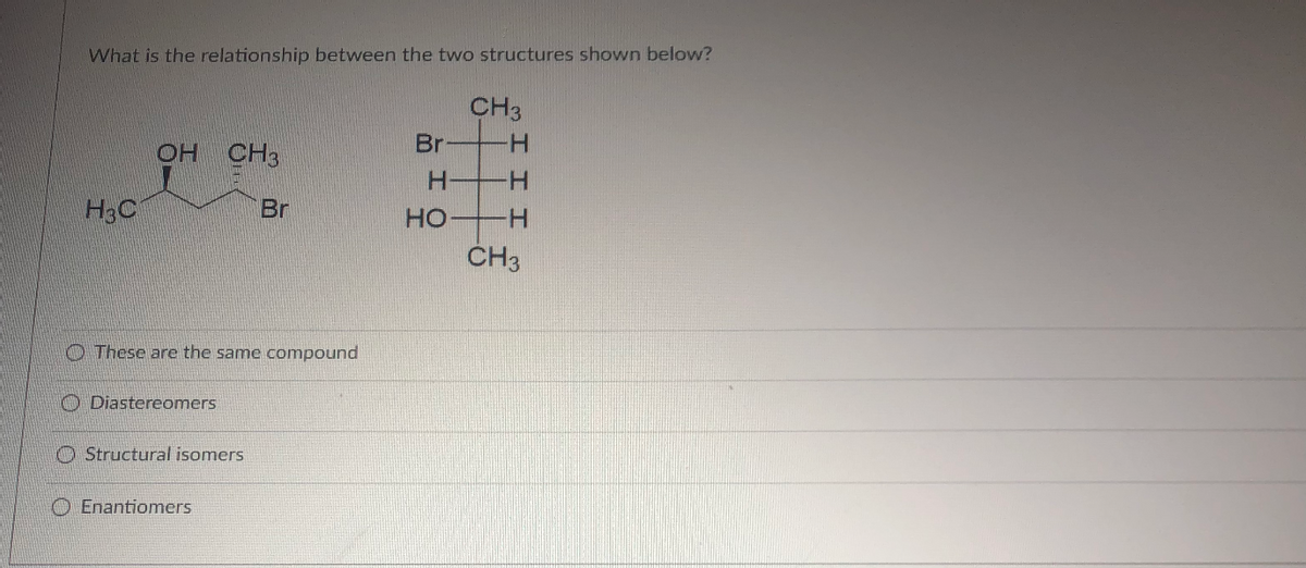 What is the relationship between the two structures shown below?
H30
OH CH3
These are the same compound
Diastereomers
Structural isomers
Br
Enantiomers
Br
H
НО
CH3
-Н
-Н
-Н
CH3