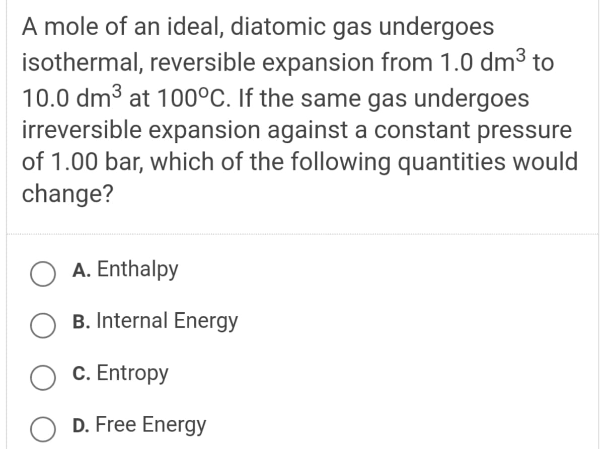 A mole of an ideal, diatomic gas undergoes
isothermal, reversible expansion from 1.0 dm3 to
10.0 dm3 at 100°C. If the same gas undergoes
irreversible expansion against a constant pressure
of 1.00 bar, which of the following quantities would
change?
A. Enthalpy
B. Internal Energy
С. Entropy
D. Free Energy
