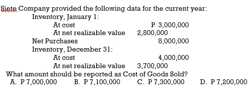 Siete Company provided the following data for the current year:
Inventory, January 1:
At cost
P 3,000,000
2,800,000
At net realizable value
Net Purchases
8,000,000
Inventory, December 31:
At cost
4,000,000
At net realizable value
3,700,000
What amount should be reported as Cost of Goods Sold?
В. Р 7,100,000
С. Р7,300,000
A. P7,000,000
D. P7,200,000
