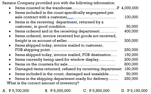 Samson Company provided you with the following information:
Items counted in the warehouse..
P 4,000,000
Items included in the count specifically segregated per
sale contract with a customer
• Items in the receiving department, returned by a
customer, in good condition..
Items ordered and in the receiving department..
Items ordered, invoice received but goods not received,
freight is on account of seller...
Items shipped today, invoice mailed to customer,
FOB shipping point..
Items shipped today, invoice mailed, FOB destination...
Items currently being used for window display..
100,000
50,000
400,000
300,000
250,000
150,000
200,000
800,000
Items on the counters for sale...
• Damaged items returned, refused by receiving department 180,000
• Items included in the count, damaged and unsalable.
• Items in the shipping department ready for delivery...
What is the correct amount of inventory?
50,000
250,000
A. P5,700,000
В. Р6,000,000
С. Р 5,800,000
D. P5,150,000
