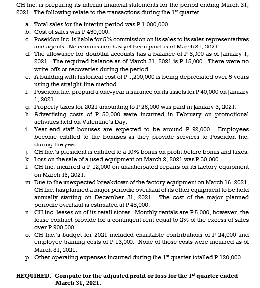 CH Inc. is preparing its interim financial statements for the period ending March 31,
2021. The following relate to the transactions during the 1* quarter.
a. Total sales for the interim period was P 1,000,000.
b. Cost of sales was P 450,000.
c. Poseidon Inc. is liable for 5% commission on its sales to its sales representatives
and agents. No commission has yet been paid as of March 31, 2021.
d. The allowance for doubtful accounts has a balance of P 5,000 as of January 1,
2021. The required balance as of March 31, 2021 is P 15,000. There were no
write-offs or recoveries during the period.
e. A building with historical cost of P 1,200,000 is being depreciated over 5 years
using the straight-line method.
f. Poseidon Inc. prepaid a one-year insurance on its assets for P 40,000 on January
1, 2021.
g. Property taxes for 2021 amounting to P 26,000 was paid in January 3, 2021.
h. Advertising costs of P 50,000 were incurred in February on promotional
activities held on Valentine's Day.
i. Year-end staff bonuses are expected to be around P 92,000. Employees
become entitled to the bonuses as they provide services to Poseidon Inc.
đuring the year.
j. CH Inc.'s president is entitled to a 10% bonus on profit before bonus and taxes.
k. Loss on the sale of a used equipment on March 2, 2021 was P 30,000.
1. CH Inc. incurred a P 12,000 on unanticipated repairs on its factory equipment
on March 16, 2021.
m. Due to the unexpected breakdown of the factory equipment on March 16, 2021,
CH Inc. has planned a major periodic overhaul of its other equipment to be held
annually starting on December 31, 2021. The cost of the major planned
periodic overhaul is estimated at P 48,000.
n. CH Inc. leases on of its retail stores. Monthly rentals are P 5,000, however, the
lease contract provide for a contingent rent equal to 2% of the excess of sales
over P 900,000.
o. CH Inc.'s budget for 2021 included charitable contributions of P 24,000 and
employee training costs of P 13,000. None of those costs were incurred as of
March 31, 2021.
p. Other operating expenses incurred during the 1 quarter totalled P 120,000.
REQUIRED: Compute for the adjusted profit or loss for the 1* quarter ended
March 31, 2021.
