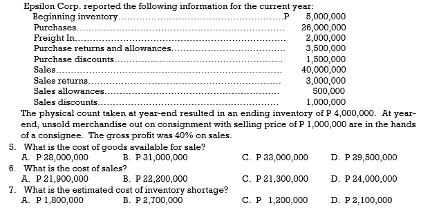 Epsilon Corp. reported the following information for the current year:
Beginning inventory.
Purchases.
.P
5,000,000
26,000,000
2,000,000
3,500,000
1,500,000
40,000,000
3,000,000
500,000
1,000,000
Freight In.
Purchase returns and allowances.
Purchase discounts..
Sales....
Sales returns.
Sales allowances.
Sales discounts.
The physical count taken at year-end resulted in an ending inventory of P 4,000,000. At year-
end, unsold merchandise out on consignment with selling price of P 1,000,000 are in the hands
of a consignee. The gross profit was 40% on sales.
5. What is the cost of goods available for sale?
A. P 28,000,000
6. What is the cost of sales?
A. P21,900,000
7. What is the estimated cost of inventory shortage?
A. P1,800,000
В. Р31,000,000
С. Р 3,000,000
D. P 29,500,000
В. Р 22,200,000
C. P21,300,000
D. P 24,000,000
В. Р 2,700,000
С.Р 1,200,000
D. P2,100,000
