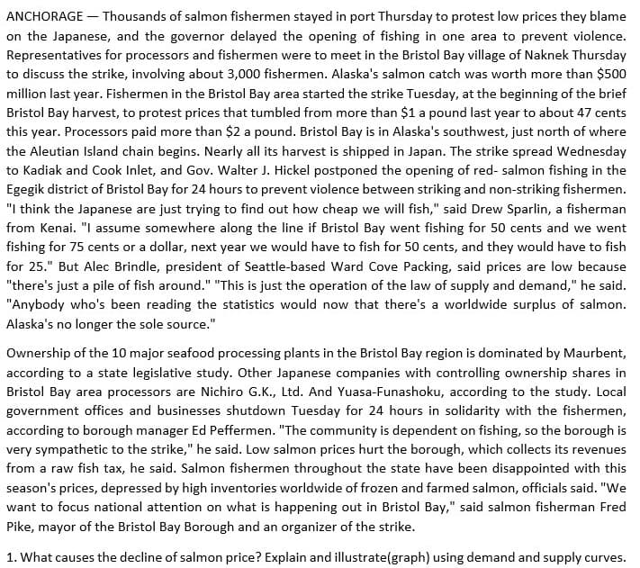 ANCHORAGE – Thousands of salmon fishermen stayed in port Thursday to protest low prices they blame
on the Japanese, and the governor delayed the opening of fishing in one area to prevent violence.
Representatives for processors and fishermen were to meet in the Bristol Bay village of Naknek Thursday
to discuss the strike, involving about 3,000 fishermen. Alaska's salmon catch was worth more than $500
million last year. Fishermen in the Bristol Bay area started the strike Tuesday, at the beginning of the brief
Bristol Bay harvest, to protest prices that tumbled from more than $1 a pound last year to about 47 cents
this year. Processors paid more than $2 a pound. Bristol Bay is in Alaska's southwest, just north of where
the Aleutian Island chain begins. Nearly all its harvest is shipped in Japan. The strike spread Wednesday
to Kadiak and Cook Inlet, and Gov. Walter J. Hickel postponed the opening of red- salmon fishing in the
Egegik district of Bristol Bay for 24 hours to prevent violence between striking and non-striking fishermen.
"I think the Japanese are just trying to find out how cheap we will fish," said Drew Sparlin, a fisherman
from Kenai. "I assume somewhere along the line if Bristol Bay went fishing for 50 cents and we went
fishing for 75 cents or a dollar, next year we would have to fish for 50 cents, and they would have to fish
for 25." But Alec Brindle, president of Seattle-based Ward Cove Packing, said prices are low because
"there's just a pile of fish around." "This is just the operation of the law of supply and demand," he said.
"Anybody who's been reading the statistics would now that there's a worldwide surplus of salmon.
Alaska's no longer the sole source."
Ownership of the 10 major seafood processing plants in the Bristol Bay region is dominated by Maurbent,
according to a state legislative study. Other Japanese companies with controlling ownership shares in
Bristol Bay area processors are Nichiro G.K., Ltd. And Yuasa-Funashoku, according to the study. Local
government offices and businesses shutdown Tuesday for 24 hours in solidarity with the fishermen,
according to borough manager Ed Peffermen. "The community is dependent on fishing, so the borough is
very sympathetic to the strike," he said. Low salmon prices hurt the borough, which collects its revenues
from a raw fish tax, he said. Salmon fishermen throughout the state have been disappointed with this
season's prices, depressed by high inventories worldwide of frozen and farmed salmon, officials said. "We
want to focus national attention on what is happening out in Bristol Bay," said salmon fisherman Fred
Pike, mayor of the Bristol Bay Borough and an organizer of the strike.
1. What causes the decline of salmon price? Explain and illustrate(graph) using demand and supply curves.
