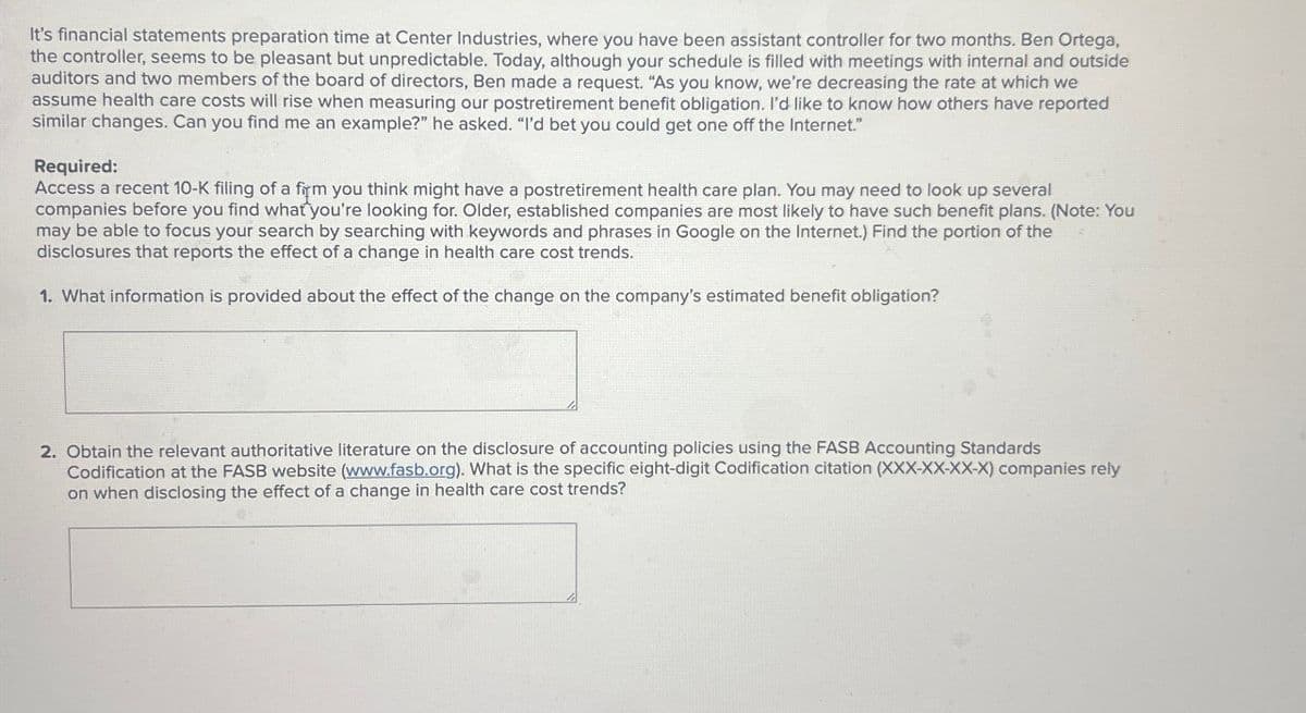 It's financial statements preparation time at Center Industries, where you have been assistant controller for two months. Ben Ortega,
the controller, seems to be pleasant but unpredictable. Today, although your schedule is filled with meetings with internal and outside
auditors and two members of the board of directors, Ben made a request. "As you know, we're decreasing the rate at which we
assume health care costs will rise when measuring our postretirement benefit obligation. I'd like to know how others have reported
similar changes. Can you find me an example?" he asked. "I'd bet you could get one off the Internet."
Required:
Access a recent 10-K filing of a firm you think might have a postretirement health care plan. You may need to look up several
companies before you find what you're looking for. Older, established companies are most likely to have such benefit plans. (Note: You
may be able to focus your search by searching with keywords and phrases in Google on the Internet.) Find the portion of the
disclosures that reports the effect of a change in health care cost trends.
1. What information is provided about the effect of the change on the company's estimated benefit obligation?
2. Obtain the relevant authoritative literature on the disclosure of accounting policies using the FASB Accounting Standards
Codification at the FASB website (www.fasb.org). What is the specific eight-digit Codification citation (XXX-XX-XX-X) companies rely
on when disclosing the effect of a change in health care cost trends?