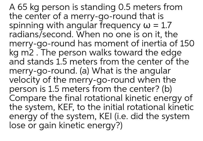 A 65 kg person is standing 0.5 meters from
the center of a merry-go-round that is
spinning with angular frequency w = 1.7
radians/second. When no one is on it, the
merry-go-round has moment of inertia of 150
kg m2. The person walks toward the edge
and stands 1.5 meters from the center of the
merry-go-round. (a) What is the angular
velocity of the merry-go-round when the
person is 1.5 meters from the center? (b)
Compare the final rotational kinetic energy of
the system, KEF, to the initial rotational kinetic
energy of the system, KEI (i.e. did the system
lose or gain kinetic energy?)
