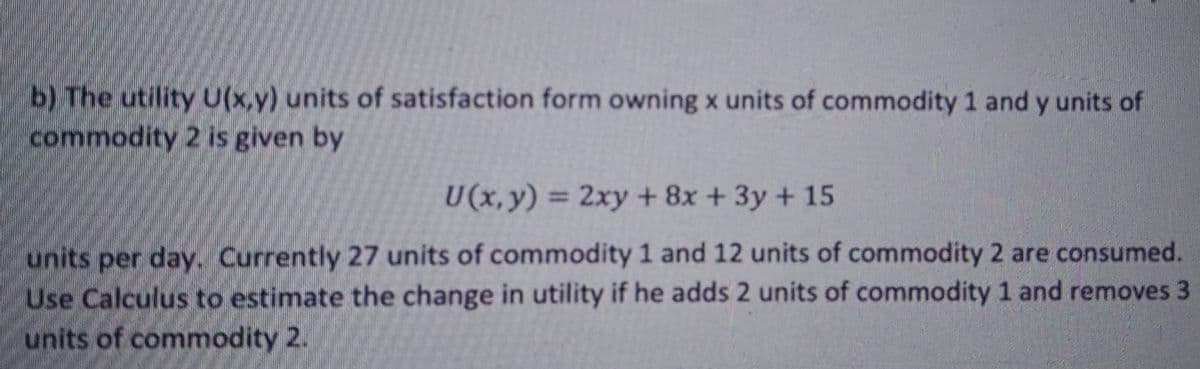 b) The utility U(x,y) units of satisfaction form owning x units of commodity 1 and y units of
commodity 2 is given by
U (x, y) = 2xy + 8x + 3y + 15
%3D
units per day. Currently 27 units of commodity 1 and 12 units of commodity 2 are consumed.
Use Calculus to estimate the change in utility if he adds 2 units of commodity 1 and removes 3
units of commodity 2.
