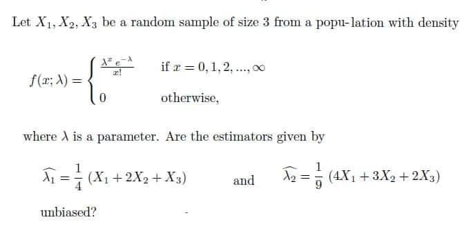 Let X1, X2, X3 be a random sample of size 3 from a popu-lation with density
if a = 0,1,2, .., 0
f(r; A) =
otherwise,
where A is a parameter. Are the estimators given by
1
A1 =- (X1 + 2X2+ X3)
and
A2 =5 (4X1 +3X2 +2X3)
%3D
4
unbiased?
