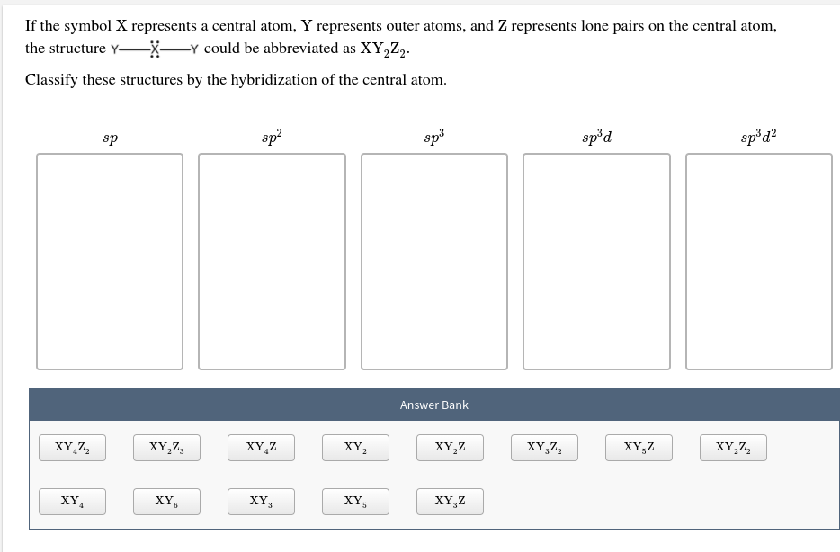 If the symbol X represents a central atom, Y represents outer atoms, and Z represents lone pairs on the central atom
the structure Y-X_Y could be abbreviated as XY,Z2.
Classify these structures by the hybridization of the central atom
spid2
spod
sp3
sp2
sp
Answer Bank
XY,Z2
XY,Z
XY,Z2
XY,Z
XY2
XY,Z
XY,Z
XY,Z2
XY,Z
XY5
XYs
XY6
XY4
