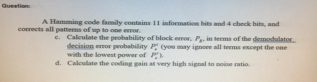 Question:
A Hamming code family contains 11 information bits and 4 check bits, and
corrects all patterns of up to one error.
c. Calculate the probability of block error, P, in terms of the demodulator
decision error probability P (you may ignore all terms except the one
with the lowest power of P).
d. Calculate the coding gain at very high signal to noise ratio.
