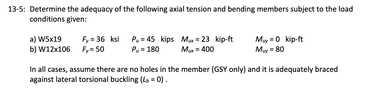 13-5: Determine the adequacy of the following axial tension and bending members subject to the load
conditions given:
а) W5x19
b) W12x106
Fy = 36 ksi
Fy= 50
Pu = 45 kips Mux = 23 kip-ft
Pu = 180
Muy = 0 kip-ft
Muy = 80
Mux = 400
In all cases, assume there are no holes in the member (GSY only) and it is adequately braced
against lateral torsional buckling (Lp = 0) .
%3D
