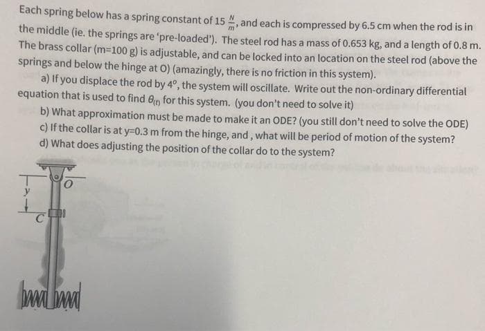 Each spring below has a spring constant of 15 , and each is compressed by 6.5 cm when the rod is in
the middle (ie. the springs are 'pre-loaded'). The steel rod has a mass of 0.653 kg, and a length of 0.8 m.
The brass collar (m-100 g) is adjustable, and can be locked into an location on the steel rod (above the
springs and below the hinge at O) (amazingly, there is no friction in this system).
a) If you displace the rod by 4°, the system will oscillate. Write out the non-ordinary differential
equation that is used to find e for this system. (you don't need to solve it)
b) What approximation must be made to make it an ODE? (you still don't need to solve the ODE)
c) If the collar is at y=0.3 m from the hinge, and, what will be period of motion of the system?
d) What does adjusting the position of the collar do to the system?
y
