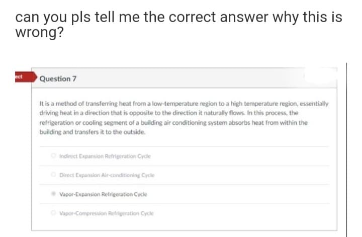 can you pls tell me the correct answer why this is
wrong?
ect
Question 7
It is a method of transferring heat from a low-temperature region to a high temperature region, essentially
driving heat in a direction that is opposite to the direction it naturally flows. In this process, the
refrigeration or cooling segment of a building air conditioning system absorbs heat from within the
building and transfers it to the outside.
O Indirect Expansion Refrigeration Cycle
O Direct Expansion Alir-conditioning Cycle
Vapor-Expansion Refrigeration Cycle
O Vapor-Compression Refrigeration Cycle
