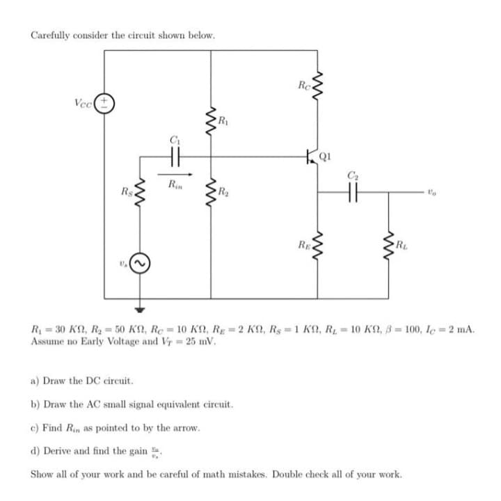 Carefully consider the circuit shown below.
Rc
Vect
R
C2
Rin
Rs.
R2
RL
RE
R = 30 KN, R2 = 50 K2, Re = 10 KN, RE = 2 KN, Rs =1 KN, R, = 10 KN, B = 100, le = 2 mA.
Assume no Early Voltage and Vr 25 mV.
%3D
a) Draw the DC circuit.
b) Draw the AC small signal equivalent circuit.
c) Find Rin as pointed to by the arrow.
d) Derive and find the gain .
Show all of your work and be careful of math mistakes. Double check all of your work.
