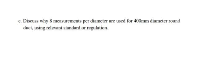 c. Discuss why 8 measurements per diameter are used for 400mm diameter round
duct, using relevant standard or regulation.
