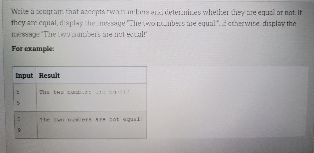 Write a program that accepts two numbers and determines whether they are equal or not. If
they are equal, display the message "The two numbers are equal!". If otherwise, display the
message "The two numbers are not equal!".
For example:
Input Result
The two numbers are equal!
The two numbers are not equal!
9.
