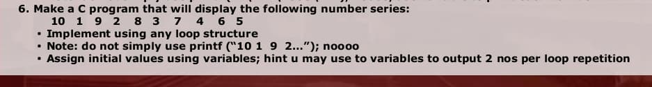 6. Make a C program that will display the following number series:
10 1 9 2 8 3 7 4 6 5
• Implement using any loop structure
• Note: do not simply use printf ("10 1 9 2..."); noo0o
Assign initial values using variables; hint u may use to variables to output 2 nos per loop repetition
