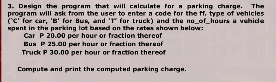 3. Design the program that will calculate for a parking charge.
program will ask from the user to enter a code for the ff. type of vehicles
('C' for car, 'B' for Bus, and 'T' for truck) and the no_of_hours a vehicle
spent in the parking lot based on the rates shown below:
Car P 20.00 per hour or fraction thereof
The
Bus P 25.00 per hour or fraction thereof
Truck P 30.00 per hour or fraction thereof
Compute and print the computed parking charge.
