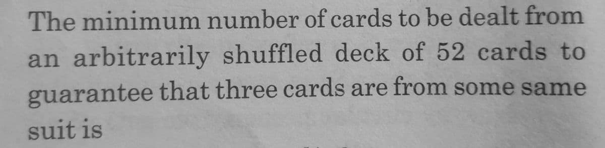 The minimum number of cards to be dealt from
an arbitrarily shuffled deck of 52 cards to
guarantee that three cards are from some same
suit is
