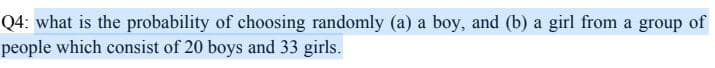 Q4: what is the probability of choosing randomly (a) a boy, and (b) a girl from a group of
people which consist of 20 boys and 33 girls.
