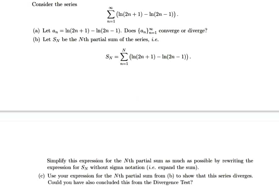 Consider the series
> (In(2n + 1) In(2n – 1)).
n=1
(a) Let a, = In(2n +1) – In(2n – 1). Does {a,} converge or diverge?
(b) Let Sy be the Nth partial sum of the series, i.e.
Sy = (In(2n +1) – In(2n – 1))
n=1
Simplify this expression for the Nth partial sum as much as possible by rewriting the
expression for Sy without sigma notation (i.e. expand the sum).
(c) Use your expression for the Nth partial sum from (b) to show that this series diverges.
Could you have also concluded this from the Divergence Test?
