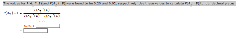 The values for P(A₁ B) and P(A₂ ~ B) were found to be 0.20 and 0.02, respectively. Use these values to calculate P(A₂ | B) to four decimal places.
n
P(A₂n B)
P(A₂B):
=
P(A₁B) + P(A₂ MB)
0.02
0.20 +