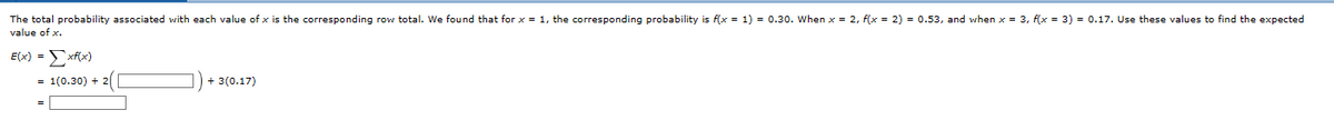 The total probability associated with each value of x is the corresponding row total. We found that for x = 1, the corresponding probability is f(x = 1) = 0.30. When x = 2, f(x = 2) = 0.53, and when x = 3, f(x = 3) = 0.17. Use these values to find the expected
value of x.
E(x) = xf(x)
= 1(0.30) + 2/
+ 3(0.17)