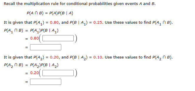 Recall the multiplication rule for conditional probabilities given events A and B.
P(ANB) = P(A)P(BIA)
It is given that P(A₁) = 0.80, and P(B | A₁) = 0.25. Use these values to find P(A₁ B).
P(A₁B) = P(A₁)P(B | A₁)
0.80
=
It is given that P(A₂) = 0.20, and P(B|A₂) = 0.10. Use these values to find P(A₂B).
P(A₂B) = P(A₂)P(B|A₂)
0.20(
=
||