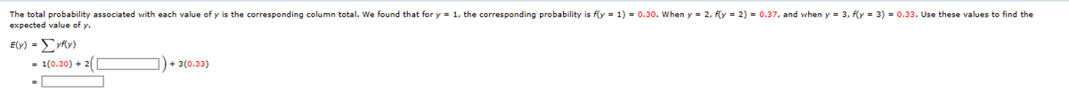 The total probability associated with each value of y is the corresponding column total. We found that for y = 1, the corresponding probability is f(y= 1) = 0.30. When y= 2, f(y= 2) = 0.37, and when y = 3, f(y= 3) = 0.33. Use these values to find the
expected value of y.
E(y) = yf(y)
= 1(0.30) + 2(
3(0.33)