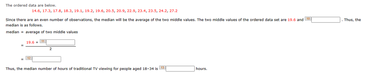 The ordered data are below.
14.6, 17.3, 17.8, 18.3, 19.1, 19.2, 19.6, 20.5, 20.9, 22.9, 23.4, 23.5, 24.2, 27.2
Since there are an even number of observations, the median will be the average of the two middle values. The two middle values of the ordered data set are 19.6 and 10
median is as follows.
median = average of two middle values
19.6 + 11
12
2
13
Thus, the median number of hours of traditional TV viewing for people aged 18-34 is
hours.
Thus, the