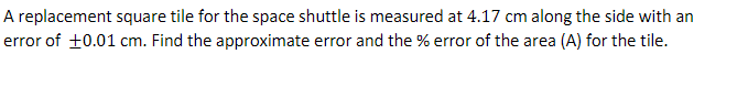 A replacement square tile for the space shuttle is measured at 4.17 cm along the side with an
error of +0.01 cm. Find the approximate error and the % error of the area (A) for the tile.