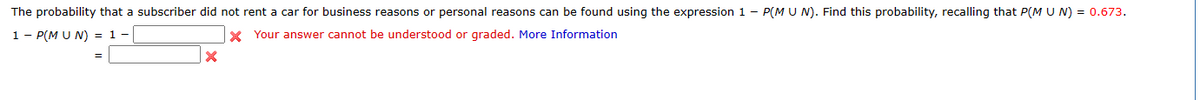 The probability that a subscriber did not rent a car for business reasons or personal reasons can be found using the expression 1 - P(M U N). Find this probability, recalling that P(M U N) = 0.673.
1 - P(M UN) = 1 -
* Your answer cannot be understood or graded. More Information
X
=