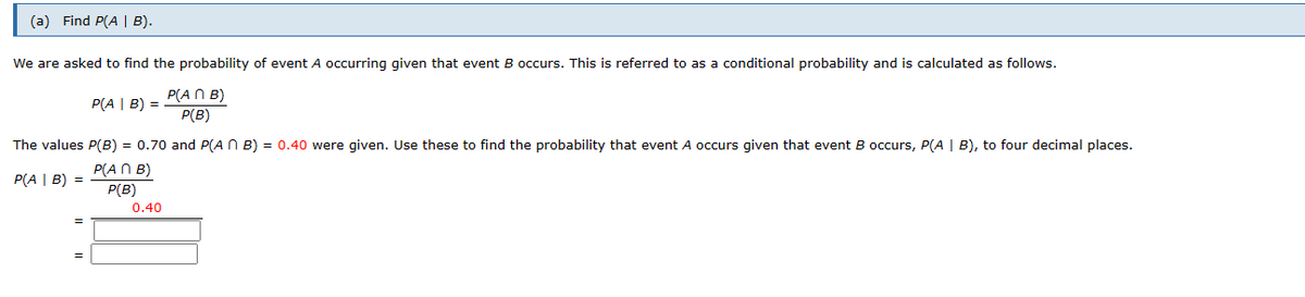 (a) Find P(A | B).
We are asked to find the probability of event A occurring given that event B occurs. This is referred to as a conditional probability and is calculated as follows.
P(ANB)
P(B)
P(A | B) =
The values P(B) = 0.70 and P(AB) = 0.40 were given. Use these to find the probability that event A occurs given that event B occurs, P(A | B), to four decimal places.
P(An B)
P(A | B) =
P(B)
0.40