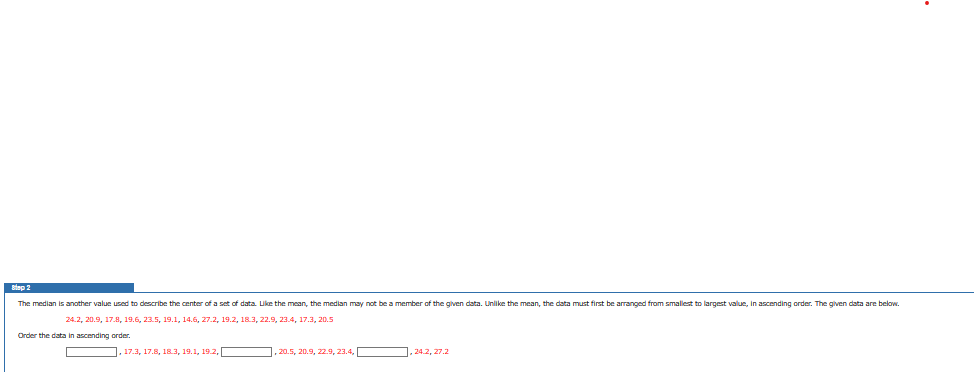 Step 2
The median is another value used to describe the center of a set of data. Like the mean, the median may not be a member of the given data. Unlike the mean, the data must first be arranged from smallest to largest value, in ascending order. The given data are below.
24.2, 20.9, 17.8, 19.6, 23.5, 19.1, 14.6, 27.2, 19.2, 18.3, 22.9, 23.4, 17.3, 20.5
Order the data in ascending order.
, 17.3, 17.8, 18.3, 19.1, 192,
,20.5, 20.9, 22.9, 23.4,
24.2, 27.2