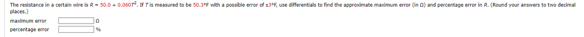 The resistance in a certain wire is R = 50.0+ 0.06072. If 7 is measured to be 50.3°F with a possible error of ±3°F, use differentials to find the approximate maximum error (in (2) and percentage error in R. (Round your answers to two decimal
places.)
maximum error
percentage error
Ω
%