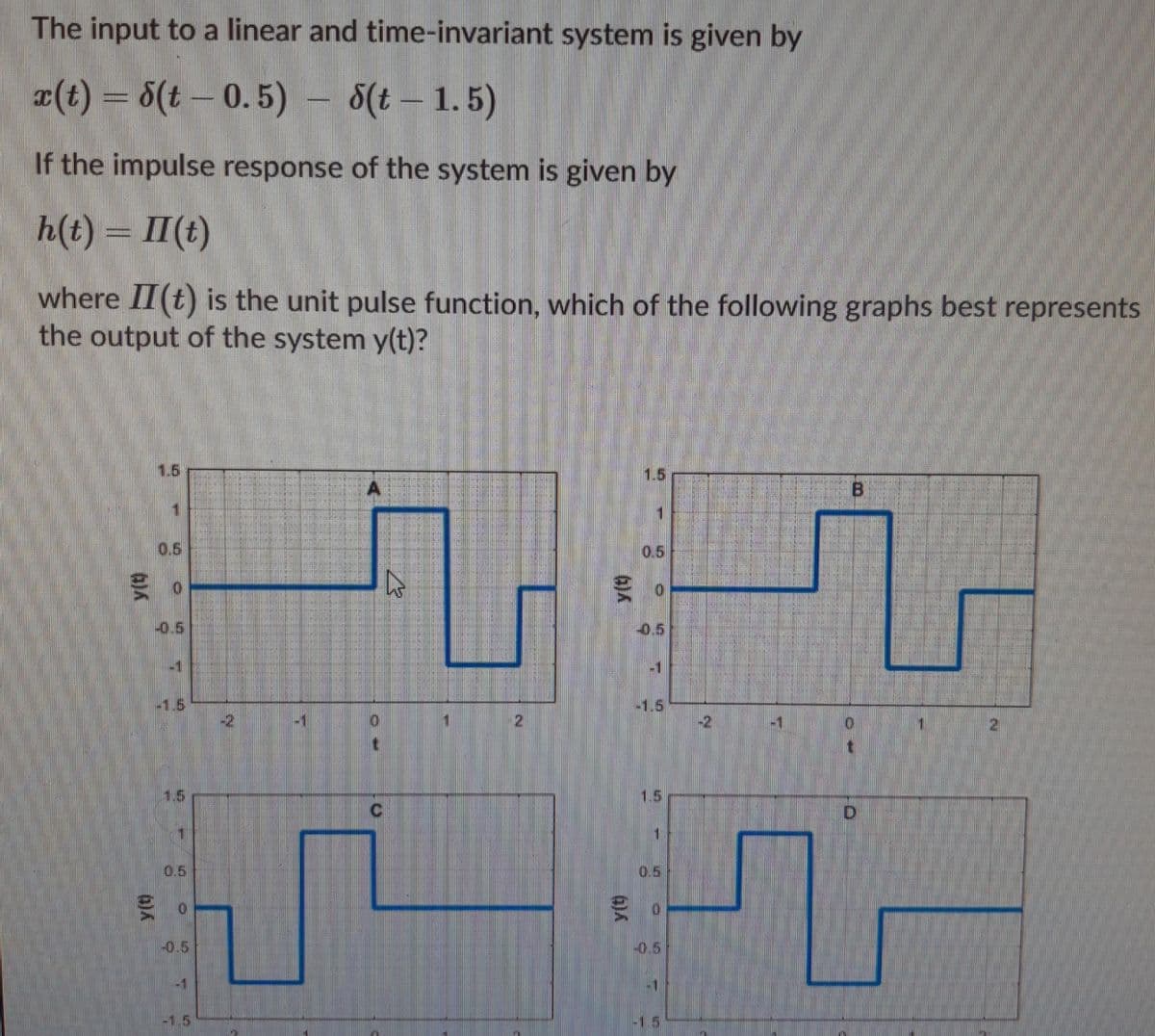 The input to a linear and time-invariant system is given by
x(t) = 6(t – 0. 5) - 8(t – 1.5)
If the impulse response of the system is given by
h(t) = II(t)
where II(t) is the unit pulse function, which of the following graphs best represents
the output of the system y(t)?
1.5
1.5
0.5
0.5
-0.5
0.5
-1
-1.5
-2
-1.5
-1
21
-2
1.5
1.5
C.
D.
0.5
0.5
-0.5
-0.5
-1
-1.5
-1.5
2.
