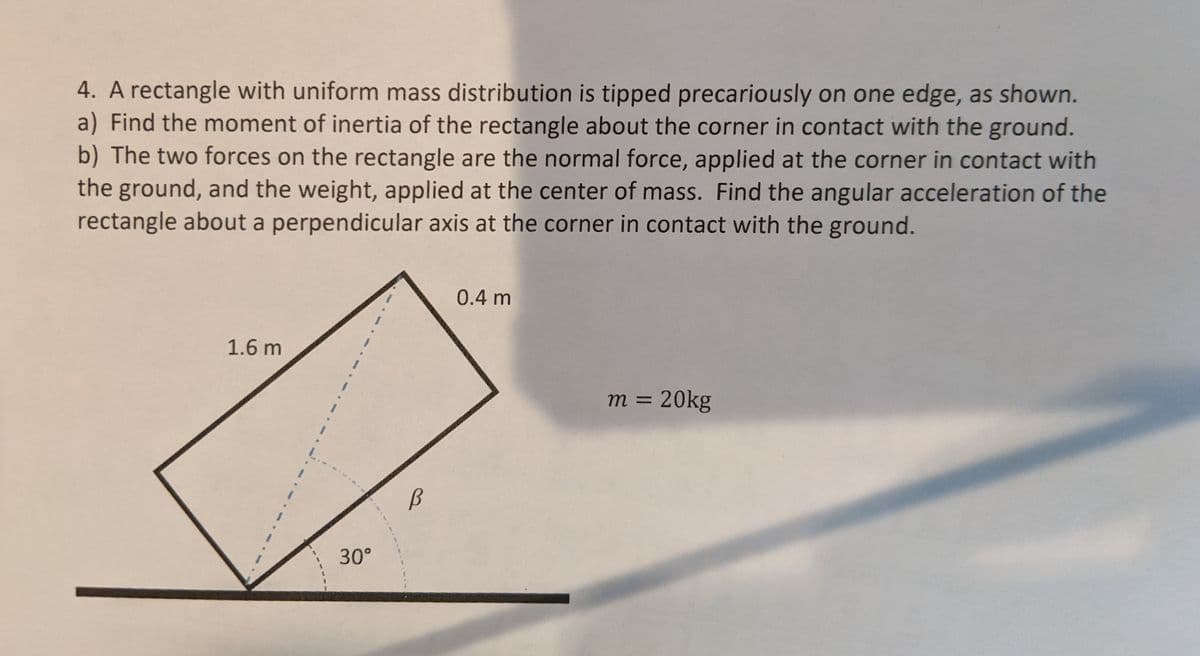 4. A rectangle with uniform mass distribution is tipped precariously on one edge, as shown.
a) Find the moment of inertia of the rectangle about the corner in contact with the ground.
b) The two forces on the rectangle are the normal force, applied at the corner in contact with
the ground, and the weight, applied at the center of mass. Find the angular acceleration of the
rectangle about a perpendicular axis at the corner in contact with the ground.
0.4 m
1.6 m
m = 20kg
30°
