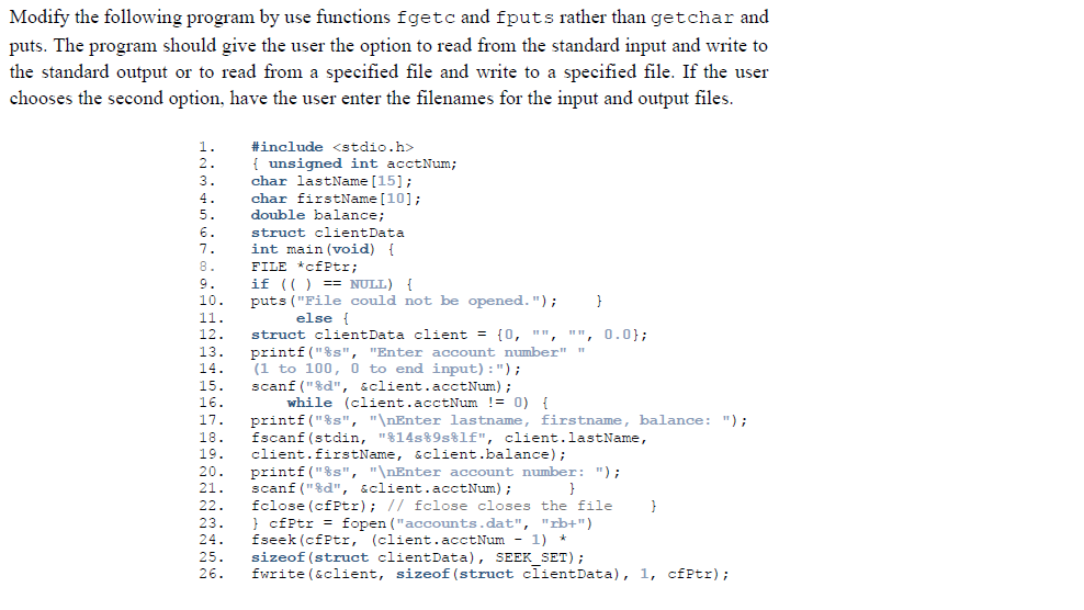 Modify the following program by use functions fgetc and fputs rather than getchar and
puts. The program should give the user the option to read from the standard input and write to
the standard output or to read from a specified file and write to a specified file. If the user
chooses the second option, have the user enter the filenames for the input and output files.
1.
#include <stdio.h>
unsigned int acctNum;
char lastName [15];
char firstName [10];
double balance;
2.
{
3.
4.
5.
struct clientData
int main (void) {
FILE *cfPtr;
if (() == NULL) {
puts ("File could not be opened.");
else {
struct clientData client = {0, "", "", 0.0};
printf("%s", "Enter account number" "
(1 to 100, 0 to end input):");
scanf ("%d", &client.acctNum);
while (client.acctNum != 0) {
printf ("$s", "\nEnter lastname, firstname, balance: ");
fscanf (stdin, "$14s%9s%lf", client.lastName,
client.firstName, &client.balance);
printf("%s", "\nEnter account number: ");
scanf ("$d", &client.acctNum);
fclose (cfPtr); // fclose closes the file
} cfPtr = fopen ("accounts.dat", "rb+")
fseek (cfPtr, (client.acctNum - 1) *
sizeof (struct clientData), SEEK SET);
fwrite (&client, sizeof(struct clientData), 1, cfPtr);
6.
7.
8.
9.
10.
}
11.
12.
13.
14.
15.
15.
16.
17.
18.
19.
20.
21.
22.
23.
24.
25.
26.
