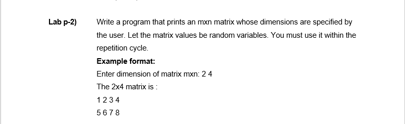 Lab p-2)
Write a program that prints an mxn matrix whose dimensions are specified by
the user. Let the matrix values be random variables. You must use it within the
repetition cycle.
Example format:
Enter dimension of matrix mxn: 2 4
The 2x4 matrix is :
1234
5678
