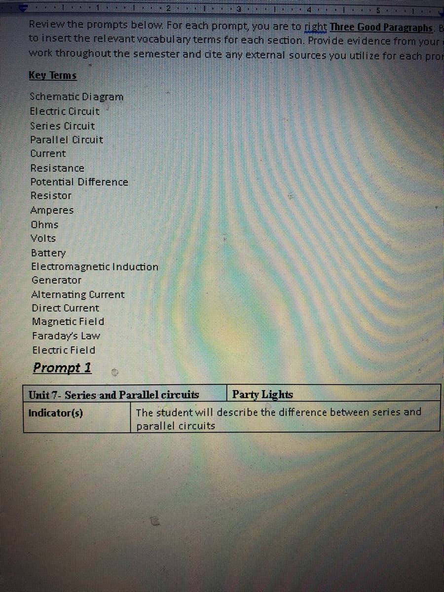 115.
Review the prompts below For each prompt, you are to right Three Good Paragraphs, B
to insert the relevant vocabulary terms for each section. Provide evidence from your.
work throughout the semester and cite any external sources you utilize for each pror
Key Terms
Schematic Diagram
Electric Circuit
Series Circuit
Parallel Circuit
Current
Resistance
Potential Difference
Resistor
Amperes
Ohms
Volts
Battery
ElectromagneticInduction
Generator
Alternating Current
Direct Current
Magnetic Field
Faraday's Law
Electric Field
Prompt 1
Unit 7- Series and Parallel circuits
Party Lights
The student will describe the difference between series and
parallel circuits
Indicator(s)
