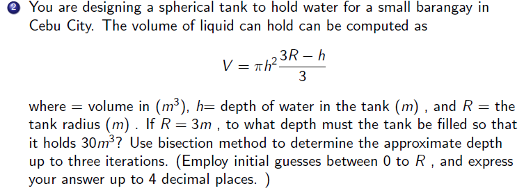 ® You are designing a spherical tank to hold water for a small barangay in
Cebu City. The volume of liquid can hold can be computed as
3R – h
V=:
= Th?
3
volume in (m³), h= depth of water in the tank (m) , and R = the
tank radius (m). If R = 3m , to what depth must the tank be filled so that
it holds 30m3? Use bisection method to determine the approximate depth
up to three iterations. (Employ initial guesses between 0 to R, and express
your answer up to 4 decimal places. )
