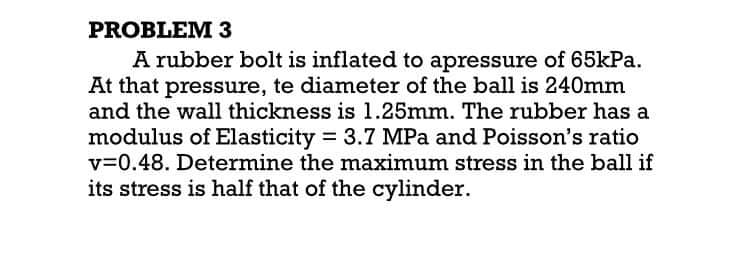 PROBLEM 3
A rubber bolt is inflated to apressure of 65kPa.
At that pressure, te diameter of the ball is 240mm
and the wall thickness is 1.25mm. The rubber has a
modulus of Elasticity = 3.7 MPa and Poisson's ratio
v=0.48. Determine the maximum stress in the ball if
its stress is half that of the cylinder.
