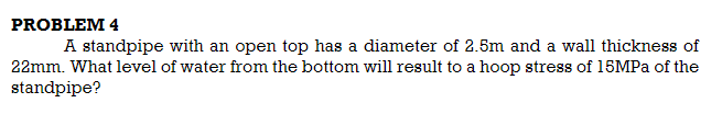 PROBLEM 4
A standpipe with an open top has a diameter of 2.5m and a wall thickness of
22mm. What level of water from the bottom will result to a hoop stress of 15MPA of the
standpipe?
