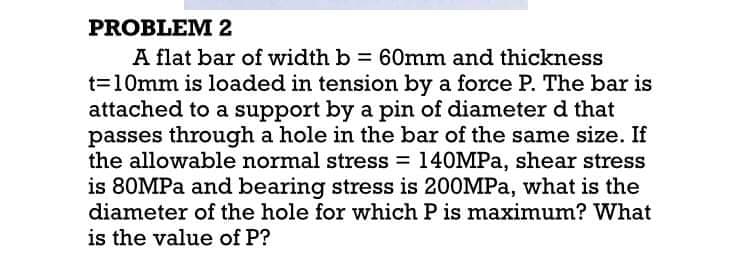 PROBLEM 2
A flat bar of width b = 60mm and thickness
t=10mm is loaded in tension by a force P. The bar is
attached to a support by a pin of diameter d that
passes through a hole in the bar of the same size. If
the allowable normal stress = 140MPA, shear stress
is 80MPA and bearing stress is 200MPA, what is the
diameter of the hole for which P is maximum? What
is the value of P?
%3D
